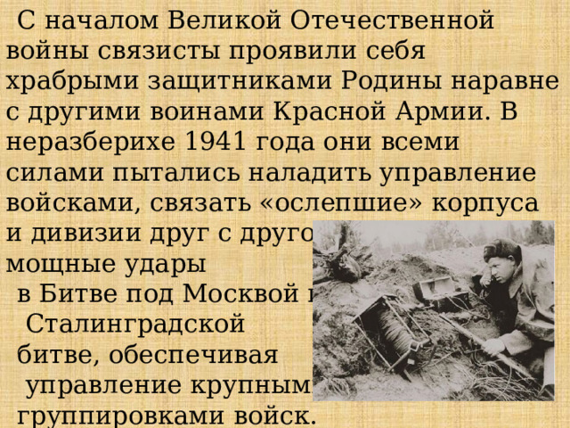 С началом Великой Отечественной войны связисты проявили себя храбрыми защитниками Родины наравне с другими воинами Красной Армии. В неразберихе 1941 года они всеми силами пытались наладить управление войсками, связать «ослепшие» корпуса и дивизии друг с другом. Выдерживали мощные удары в Битве под Москвой и   Сталинградской битве, обеспечивая  управление крупными группировками войск. 