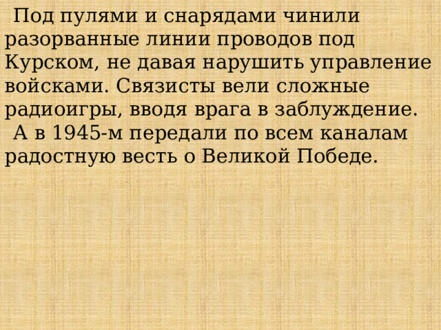 Под пулями и снарядами чинили разорванные линии проводов под Курском, не давая нарушить управление войсками. Связисты вели сложные радиоигры, вводя врага в заблуждение. А в 1945-м передали по всем каналам радостную весть о Великой Победе.  