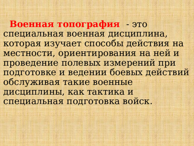  Военная топография - это специальная военная дисциплина, которая изучает способы действия на местности, ориентирования на ней и проведение полевых измерений при подготовке и ведении боевых действий обслуживая такие военные дисциплины, как тактика и специальная подготовка войск .   