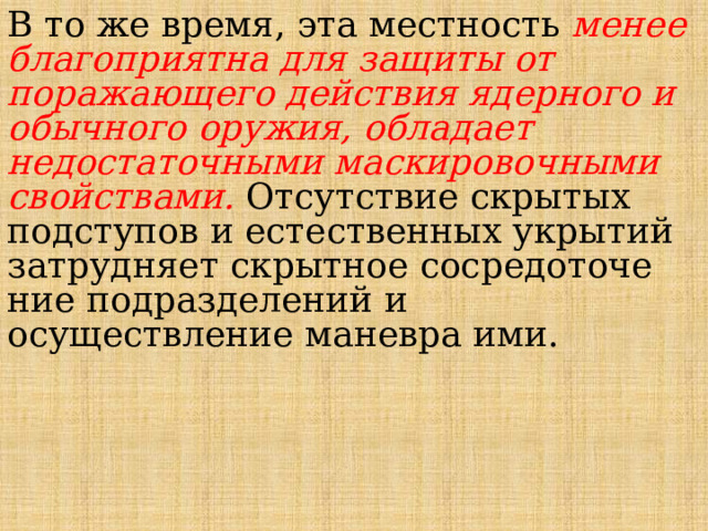  В то же время, эта местность менее благоприятна для защиты от поражающего действия ядерного и обычного оружия, обладает недостаточными маскировочными свойствами. Отсутствие скрытых подступов и есте­ственных укрытий затрудняет скрытное сосредоточе­ние подразделений и осуществление маневра ими. 