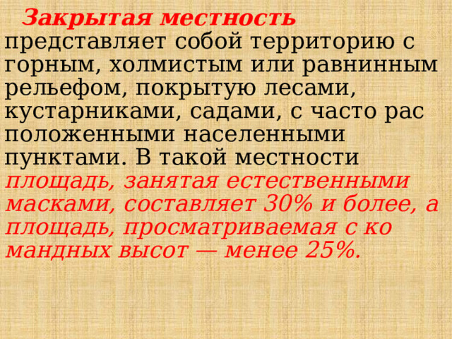  Закрытая местность  представляет собой терри­торию с горным, холмистым или равнинным рельефом, покрытую лесами, кустарниками, садами, с часто рас­положенными населенными пунктами. В такой местно­сти площадь, занятая естественными масками, состав­ляет 30% и более, а площадь, просматриваемая с ко­мандных высот — менее 25%. 
