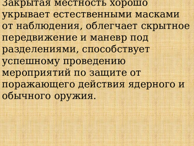 Закрытая местность хорошо укрывает естественными масками от наблюде­ния, облегчает скрытное передвижение и маневр под­разделениями, способствует успешному проведению мероприятий по защите от поражающего действия ядерного и обычного оружия. 