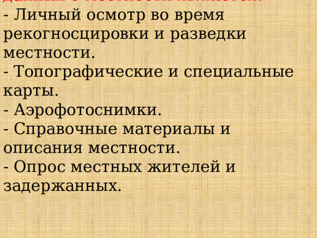 Основными источниками получения данных о местности являются:  - Личный осмотр во время рекогносцировки и разведки местности.  - Топографические и специальные карты.  - Аэрофотоснимки.  - Справочные материалы и описания местности.  - Опрос местных жителей и задержанных. 