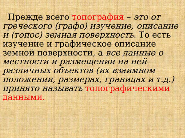  Прежде всего топография – это от греческого (графо) изучение, описание и (топос) земная поверхность . То есть изучение и графическое описание земной поверхности, а все данные о местности и размещении на ней различных объектов (их взаимном положении, размерах, границах и т.д.) принято называть  топографическими данными. 