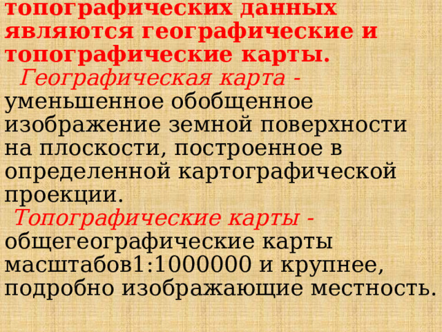  Важнейшим источником топографических данных являются географические и топографические карты.   Географическая карта - уменьшенное обобщенное изображение земной поверхности на плоскости, построенное в определенной картографической проекции.   Топографические карты - общегеографические карты масштабов1:1000000 и крупнее, подробно изображающие местность. 