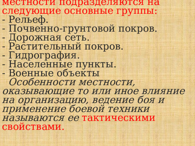  Топографические элементы местности подразделяются на следующие основные группы:  - Рельеф.  - Почвенно-грунтовой покров.  - Дорожная сеть.  - Растительный покров.  - Гидрография.  - Населенные пункты.  - Военные объекты   Особенности местности, оказывающие то или иное влияние на организацию, ведение боя и применение боевой техники называются ее тактическими свойствами. 