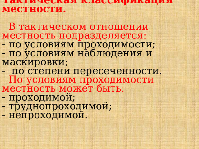 Тактическая классификация местности.   В тактическом отношении местность подразделяется:  - по условиям проходимости;  - по условиям наблюдения и маскировки;  - по степени пересеченности.   По условиям проходимости местность может быть:  - проходимой;  - труднопроходимой;  - непроходимой. 