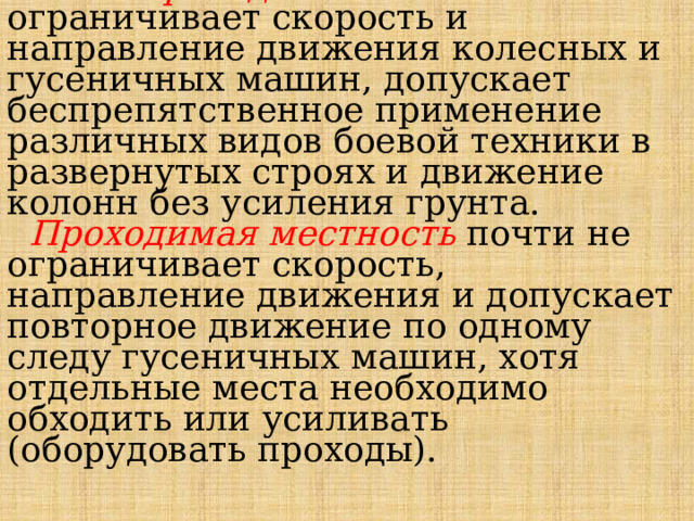  Условия проходимости.   Легкопроходимая местность не ограничивает скорость и направление движения колесных и гусе­ничных машин, допускает беспрепятственное приме­нение различных видов боевой техники в развернутых строях и движение колонн без усиления грунта.   Проходимая местность почти не ограничивает скорость, направление движения и допускает повтор­ное движение по одному следу гусеничных машин, хотя отдельные места необходимо обходить или усиливать (оборудовать проходы). 