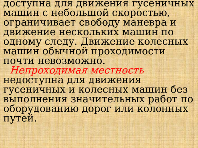   Труднопроходимая местность доступна для дви­жения гусеничных машин с небольшой скоростью, ограничивает свободу маневра и движение нескольких машин по одному следу. Движение колесных машин обычной проходимости почти невозможно.   Непроходимая местность недоступна для движе­ния гусеничных и колесных машин без выполнения значительных работ по оборудованию дорог или ко­лонных путей. 