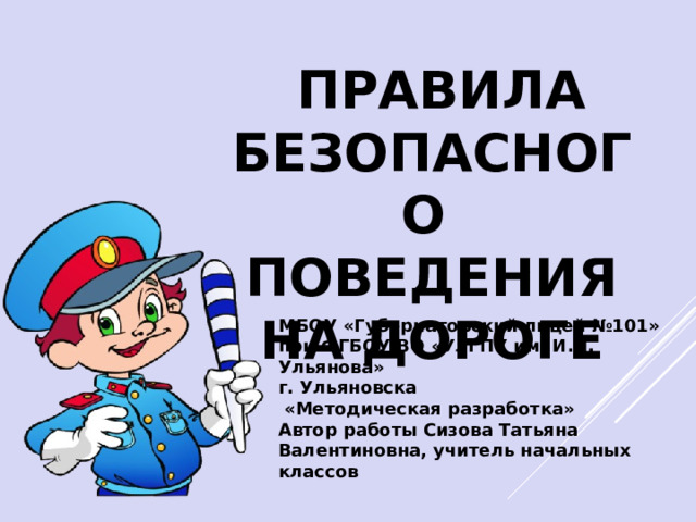  ПРАВИЛА БЕЗОПАСНОГО ПОВЕДЕНИЯ НА ДОРОГЕ МБОУ «Губернаторский лицей №101» при ФГБОУ ВО «УлГПУ им. И.Н. Ульянова» г. Ульяновска  «Методическая разработка» Автор работы Сизова Татьяна Валентиновна, учитель начальных классов  