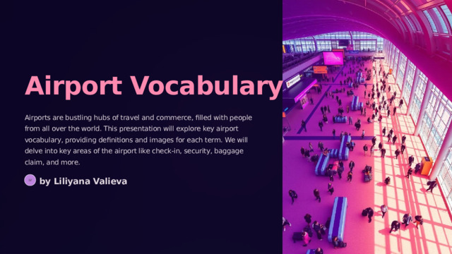 Airport Vocabulary Airports are bustling hubs of travel and commerce, filled with people from all over the world. This presentation will explore key airport vocabulary, providing definitions and images for each term. We will delve into key areas of the airport like check-in, security, baggage claim, and more. by Liliyana Valieva LV 