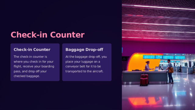 Check-in Counter Check-in Counter Baggage Drop-off The check-in counter is where you check in for your flight, receive your boarding pass, and drop off your checked baggage. At the baggage drop-off, you place your luggage on a conveyor belt for it to be transported to the aircraft. 