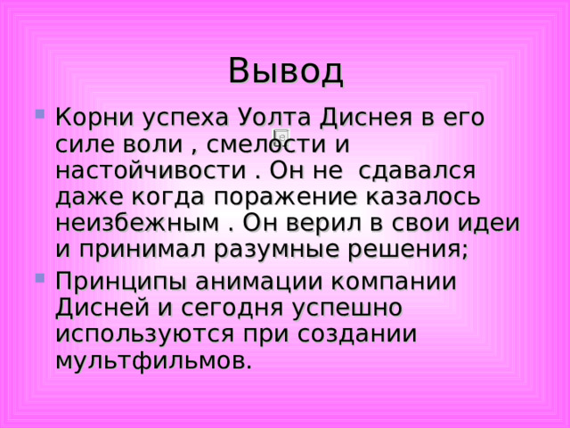 Вывод Корни успеха Уолта Диснея в его силе воли , смелости и настойчивости . Он не сдавался даже когда поражение казалось неизбежным . Он верил в свои идеи и принимал разумные решения; Принципы анимации компании Дисней и сегодня успешно используются при создании мультфильмов.  