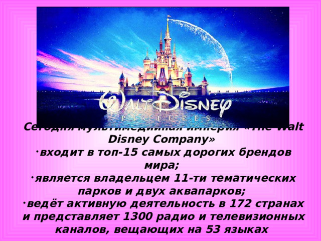 Сегодня мультимедийная империя «The Walt Disney Company» входит в топ-15 самых дорогих брендов мира; является владельцем 11-ти тематических парков и двух аквапарков; ведёт активную деятельность в 172 странах и представляет 1300 радио и телевизионных каналов, вещающих на 53 языках  