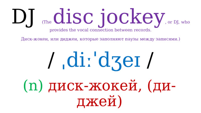 DJ (The disc jockey , or DJ, who provides the vocal connection between records.   Диск-жокеи, или диджеи, которые заполняют паузы между записями.) /  ˌdiːˈdʒeɪ / (n) диск-жокей, (ди-джей) 