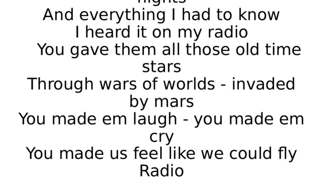 Radio  I'd sit alone and watch your light  My only friend through teenage nights  And everything I had to know  I heard it on my radio  You gave them all those old time stars  Through wars of worlds - invaded by mars  You made em laugh - you made em cry  You made us feel like we could fly  Radio 