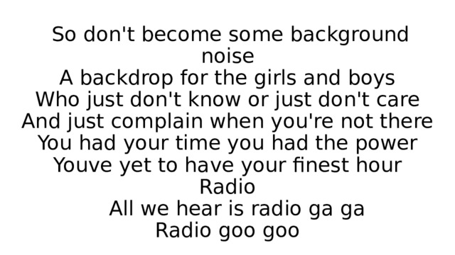  So don't become some background noise  A backdrop for the girls and boys  Who just don't know or just don't care  And just complain when you're not there  You had your time you had the power  Youve yet to have your finest hour  Radio  All we hear is radio ga ga  Radio goo goo 