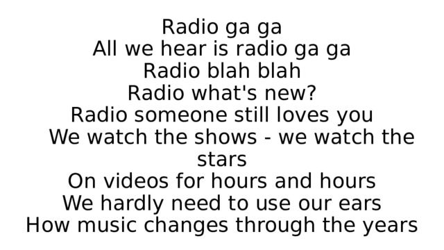 Radio ga ga  All we hear is radio ga ga  Radio blah blah  Radio what's new?  Radio someone still loves you  We watch the shows - we watch the stars  On videos for hours and hours  We hardly need to use our ears  How music changes through the years 