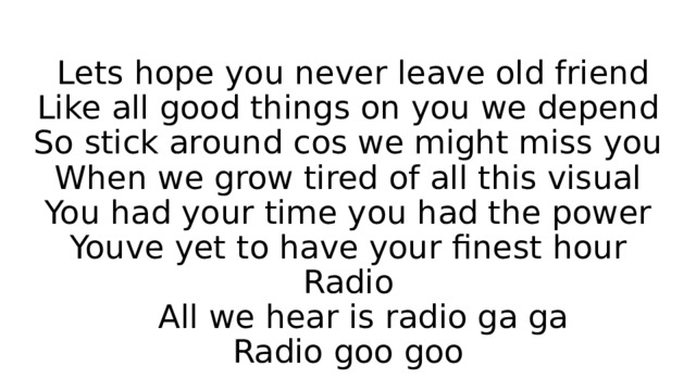  Lets hope you never leave old friend  Like all good things on you we depend  So stick around cos we might miss you  When we grow tired of all this visual  You had your time you had the power  Youve yet to have your finest hour  Radio  All we hear is radio ga ga  Radio goo goo 