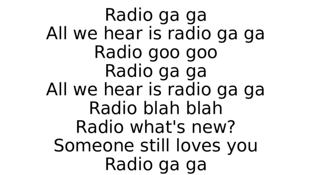 Radio ga ga  All we hear is radio ga ga  Radio goo goo  Radio ga ga  All we hear is radio ga ga  Radio blah blah  Radio what's new?  Someone still loves you  Radio ga ga 