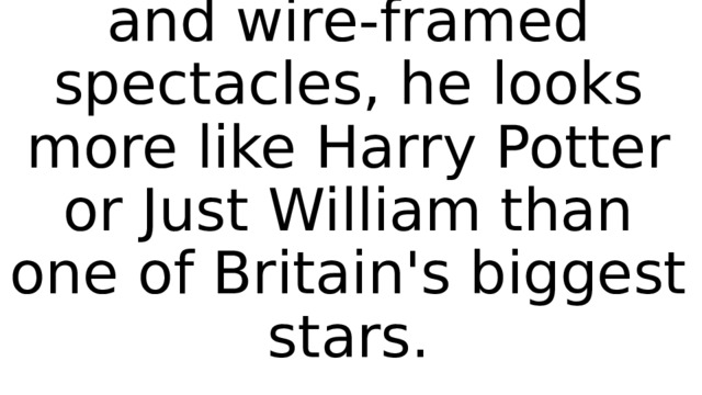 With his serious frown and wire-framed spectacles, he looks more like Harry Potter or Just William than one of Britain's biggest stars. 