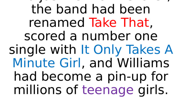 And just 18 months later, the band had been renamed Take That , scored a number one single with It Only Takes A Minute Girl , and Williams had become a pin-up for millions of teenage girls. 