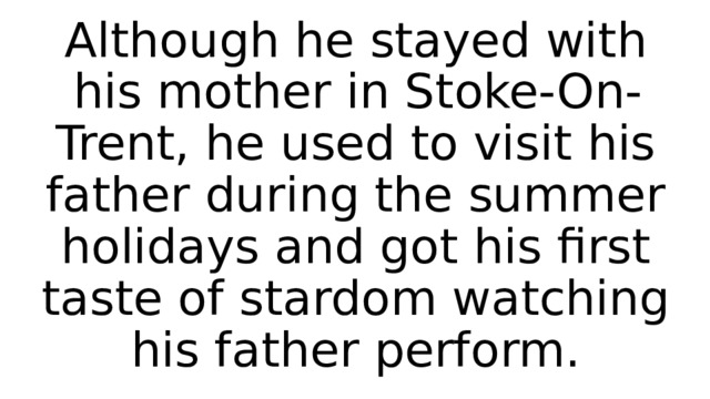 Although he stayed with his mother in Stoke-On-Trent, he used to visit his father during the summer holidays and got his first taste of stardom watching his father perform. 