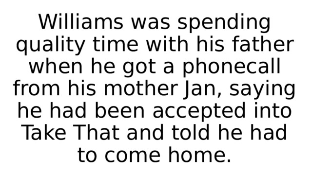 Williams was spending quality time with his father when he got a phonecall from his mother Jan, saying he had been accepted into Take That and told he had to come home. 