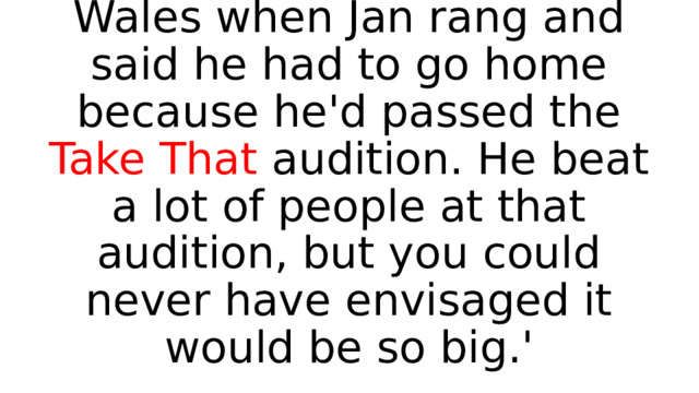 'Rob was with me in South Wales when Jan rang and said he had to go home because he'd passed the Take That audition. He beat a lot of people at that audition, but you could never have envisaged it would be so big.' 