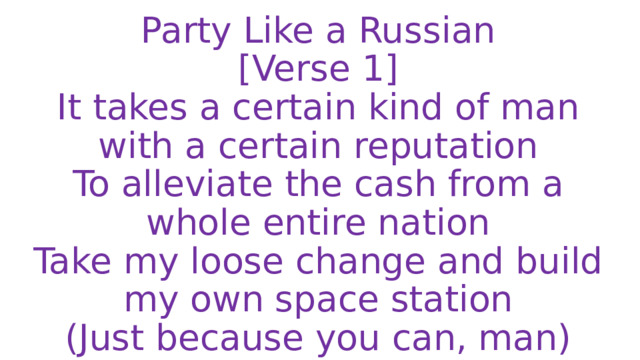 Party Like a Russian  [Verse 1]  It takes a certain kind of man with a certain reputation  To alleviate the cash from a whole entire nation  Take my loose change and build my own space station  (Just because you can, man) 