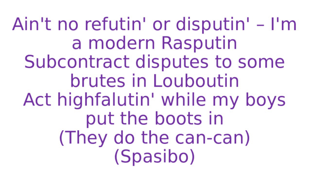 Ain't no refutin' or disputin' – I'm a modern Rasputin  Subcontract disputes to some brutes in Louboutin  Act highfalutin' while my boys put the boots in  (They do the can-can)  (Spasibo) 