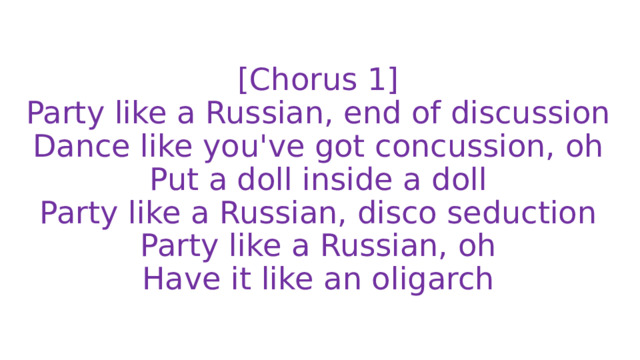 [Chorus 1]  Party like a Russian, end of discussion  Dance like you've got concussion, oh  Put a doll inside a doll  Party like a Russian, disco seduction  Party like a Russian, oh  Have it like an oligarch 