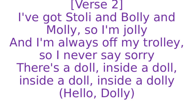 [Verse 2]  I've got Stoli and Bolly and Molly, so I'm jolly  And I'm always off my trolley, so I never say sorry  There's a doll, inside a doll, inside a doll, inside a dolly  (Hello, Dolly) 