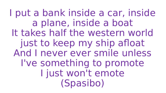 I put a bank inside a car, inside a plane, inside a boat  It takes half the western world just to keep my ship afloat  And I never ever smile unless I've something to promote  I just won't emote  (Spasibo) 