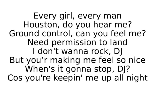 Every girl, every man  Houston, do you hear me?  Ground control, can you feel me?  Need permission to land  I don't wanna rock, DJ  But you’r making me feel so nice  When's it gonna stop, DJ?  Cos you're keepin' me up all night 