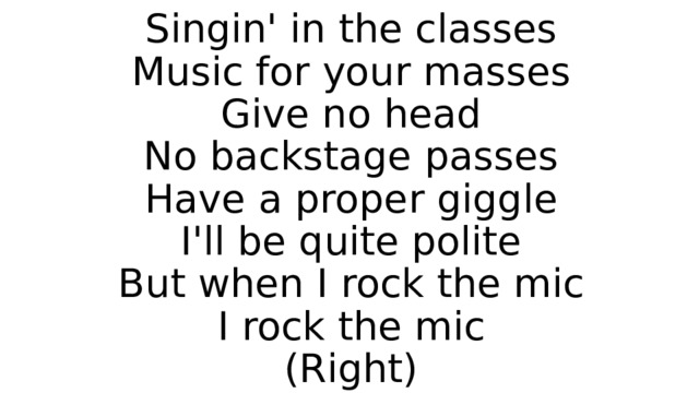 Singin' in the classes  Music for your masses  Give no head  No backstage passes  Have a proper giggle  I'll be quite polite  But when I rock the mic  I rock the mic  (Right) 