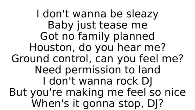 I don't wanna be sleazy  Baby just tease me  Got no family planned  Houston, do you hear me?  Ground control, can you feel me?  Need permission to land  I don't wanna rock DJ  But you're making me feel so nice  When's it gonna stop, DJ? 