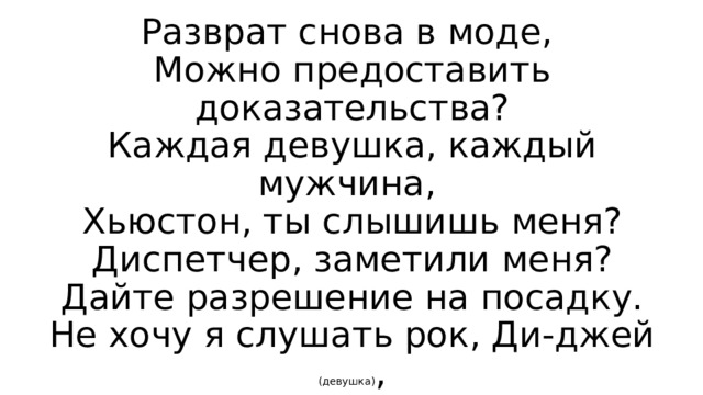 Разврат снова в моде,  Можно предоставить доказательства?  Каждая девушка, каждый мужчина,  Хьюстон, ты слышишь меня?  Диспетчер, заметили меня?  Дайте разрешение на посадку.  Не хочу я слушать рок, Ди-джей (девушка) , 