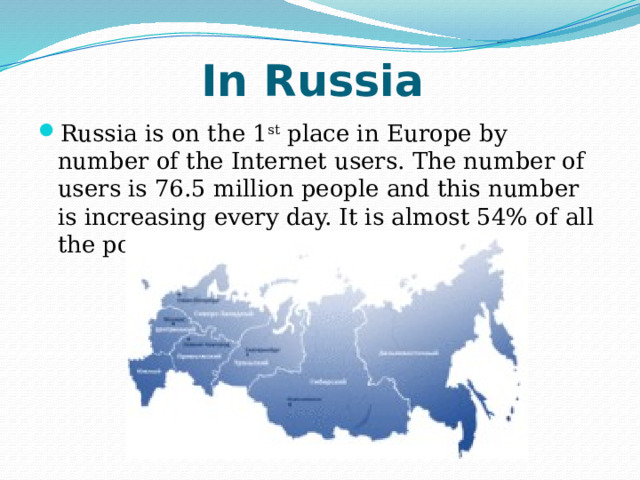 In Russia Russia is on the 1 st place in Europe by number of the Internet users. The number of users is 76.5 million people and this number is increasing every day. It is almost 54% of all the population of our country. 