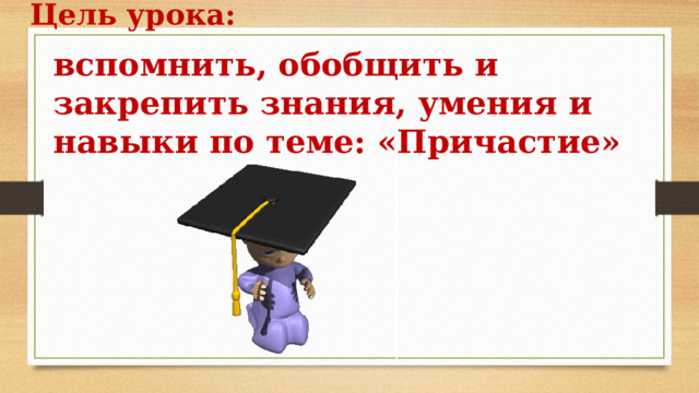 Цель урока: вспомнить, обобщить и закрепить знания, умения и навыки по теме: «Причастие» 