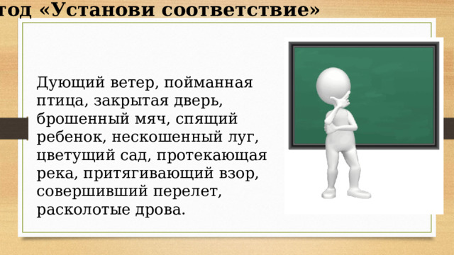 Метод «Установи соответствие» Дующий ветер, пойманная птица, закрытая дверь, брошенный мяч, спящий ребенок, нескошенный луг, цветущий сад, протекающая река, притягивающий взор, совершивший перелет, расколотые дрова.    