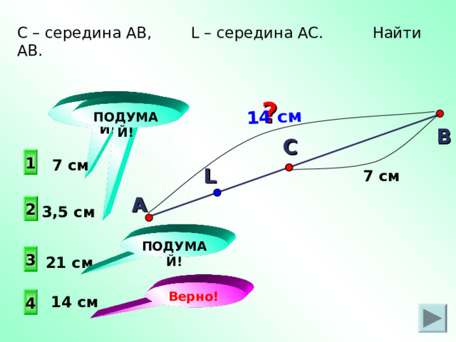 А 14 см С – середина АВ, L – середина АС. Найти AB . ? ПОДУМАЙ! ПОДУМАЙ! В С  1  7 см L 7 см 2 3,5 см ПОДУМАЙ! 3 21 см Верно!  14 см 4 