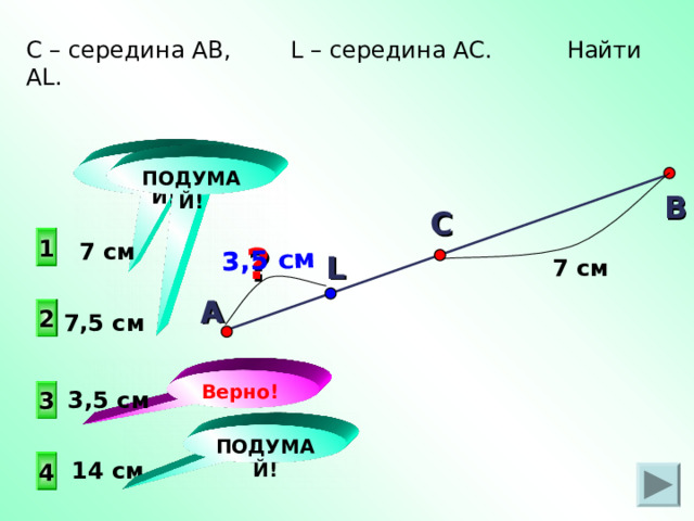 А 3,5 см С – середина АВ, L – середина АС. Найти AL . ПОДУМАЙ! ПОДУМАЙ! В С  1  7 см ? L 7 см 2 7,5 см Верно! 3 3,5 см ПОДУМАЙ!  14 см 4 