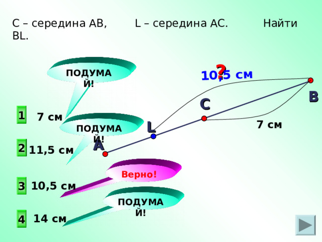 А 10,5 см С – середина АВ, L – середина АС. Найти BL . ? ПОДУМАЙ! В С  1  7 см L 7 см ПОДУМАЙ! 2 11,5 см Верно! 3 10,5 см ПОДУМАЙ!  14 см 4 