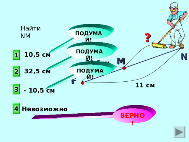 F Найти N М ПОДУМАЙ! ? ПОДУМАЙ! 1 10,5 см N М 21,5см ПОДУМАЙ! 2 32,5 см 11 см 3 - 10,5 см 4 Невозможно ВЕРНО! 