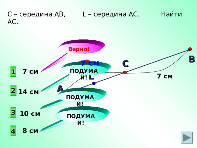 А 7 см С – середина АВ, L – середина АС. Найти AC . Верно! В ? С  ПОДУМАЙ! 1  7 см L 7 см 2 14 см ПОДУМАЙ! 3 10 см ПОДУМАЙ!  8 см 4 