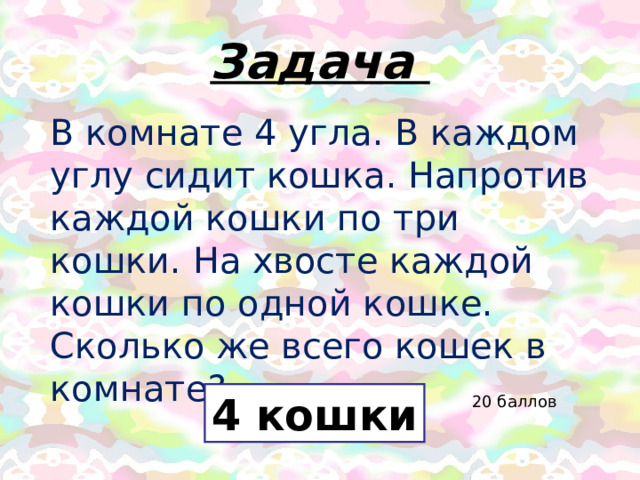 Задача В комнате 4 угла. В каждом углу сидит кошка. Напротив каждой кошки по три кошки. На хвосте каждой кошки по одной кошке. Сколько же всего кошек в комнате? 4 кошки 20 баллов 