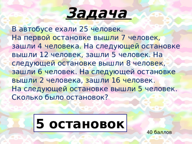 Задача В автобусе ехали 25 человек.  На первой остановке вышли 7 человек, зашли 4 человека. На следующей остановке вышли 12 человек, зашли 5 человек. На следующей остановке вышли 8 человек, зашли 6 человек. На следующей остановке вышли 2 человека, зашли 16 человек.  На следующей остановке вышли 5 человек.  Сколько было остановок? 5 остановок 40 баллов 