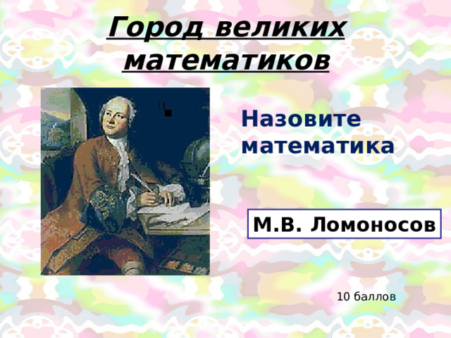 Город великих математиков Назовите математика М.В. Ломоносов 10 баллов 