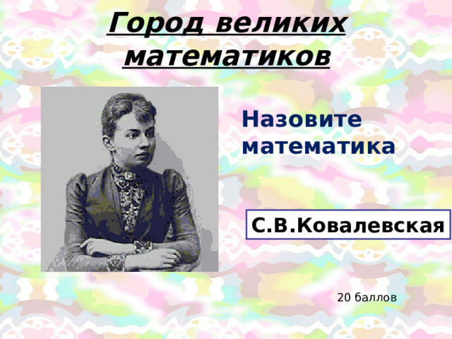 Город великих математиков Назовите математика С.В.Ковалевская 20 баллов 
